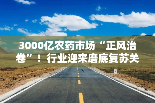 3000亿农药市场“正风治卷”！行业迎来磨底复苏关键期