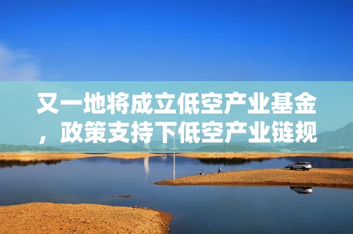 又一地将成立低空产业基金，政策支持下低空产业链规模化发展态势渐显