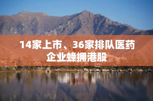 14家上市、36家排队医药企业蜂拥港股