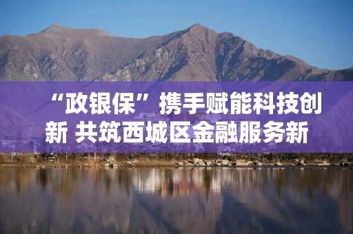 “政银保”携手赋能科技创新 共筑西城区金融服务新生态