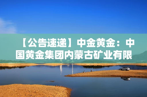 【公告速递】中金黄金：中国黄金集团内蒙古矿业有限公司已恢复生产