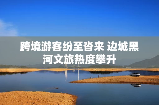 跨境游客纷至沓来 边城黑河文旅热度攀升