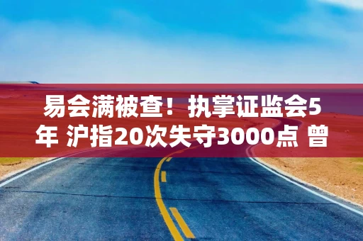 易会满被查！执掌证监会5年 沪指20次失守3000点 曾屡提金融反腐