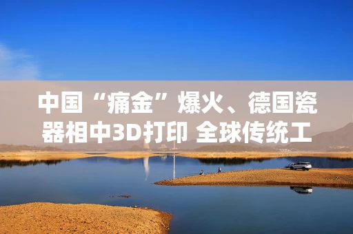 中国“痛金”爆火、德国瓷器相中3D打印 全球传统工艺闯出逆袭之路