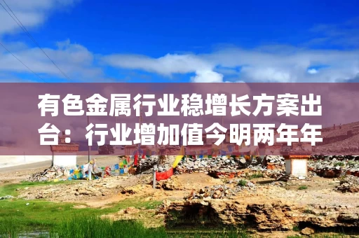 有色金属行业稳增长方案出台：行业增加值今明两年年均增长约5% 再生金属产量突破2000万吨