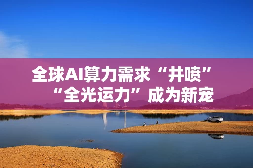 全球AI算力需求“井喷” “全光运力”成为新宠