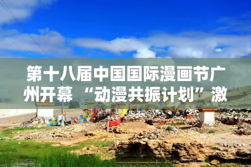 第十八届中国国际漫画节广州开幕 “动漫共振计划”激励创作者成长