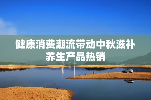 健康消费潮流带动中秋滋补养生产品热销