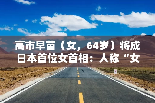 高市早苗（女，64岁）将成日本首位女首相：人称“女版安倍晋三” 曾多次参拜靖国神社