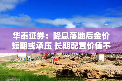 华泰证券：降息落地后金价短期或承压 长期配置价值不变