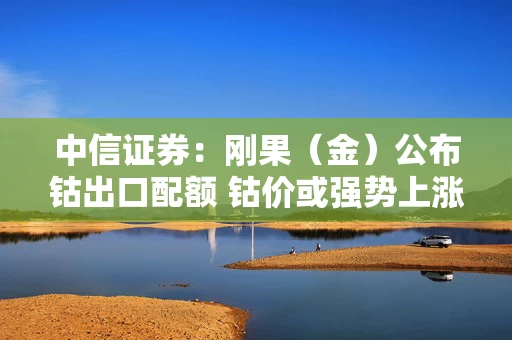 中信证券：刚果（金）公布钴出口配额 钴价或强势上涨