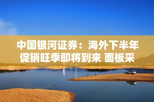 中国银河证券：海外下半年促销旺季即将到来 面板采购呈现积极信号