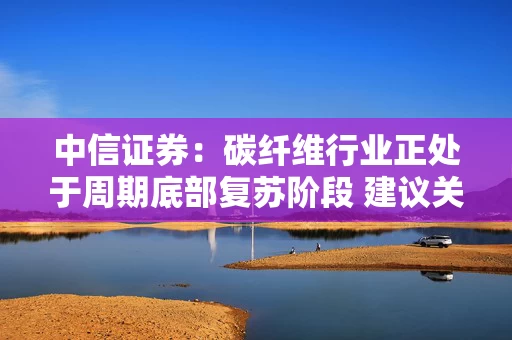 中信证券：碳纤维行业正处于周期底部复苏阶段 建议关注优质企业