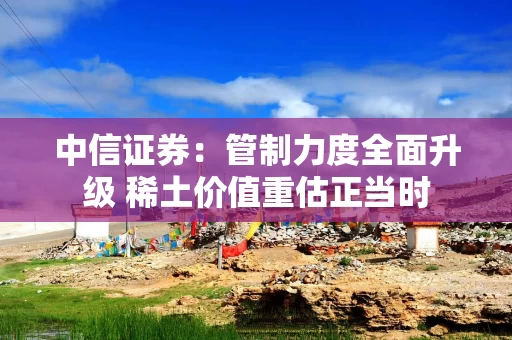 中信证券：管制力度全面升级 稀土价值重估正当时
