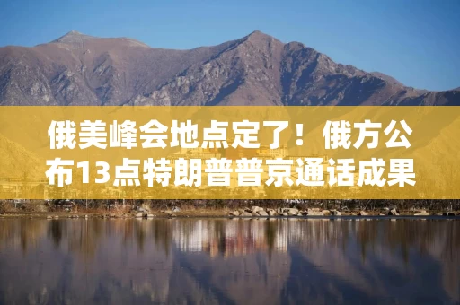 俄美峰会地点定了！俄方公布13点特朗普普京通话成果 释放何信号？