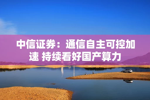 中信证券：通信自主可控加速 持续看好国产算力
