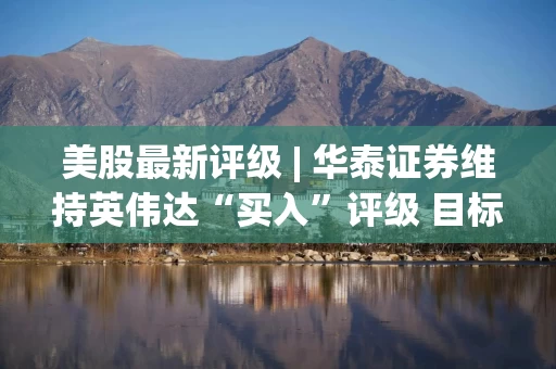 美股最新评级 | 华泰证券维持英伟达“买入”评级 目标价245美元