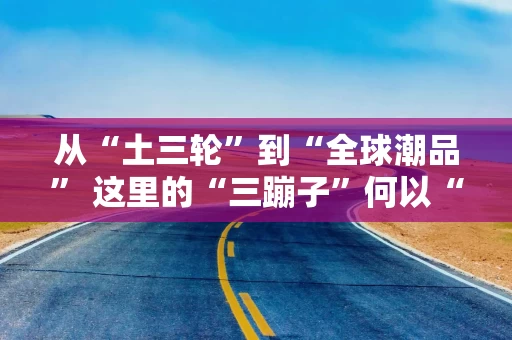 从“土三轮”到“全球潮品” 这里的“三蹦子”何以“闯世界”