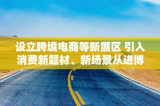 设立跨境电商等新展区 引入消费新题材、新场景从进博会之“新”解读中国市场机遇