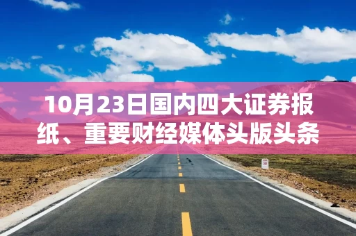 10月23日国内四大证券报纸、重要财经媒体头版头条内容精华摘要