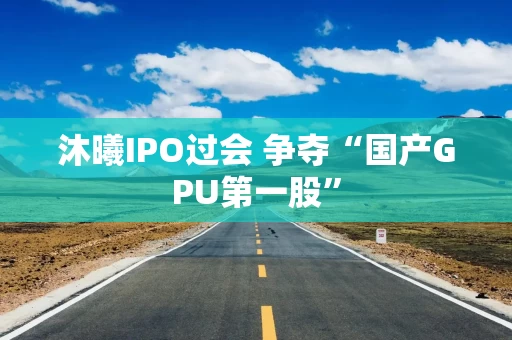 沐曦IPO过会 争夺“国产GPU第一股”