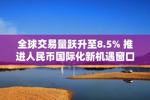 全球交易量跃升至8.5% 推进人民币国际化新机遇窗口已至