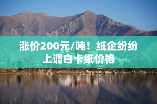 涨价200元/吨!纸企纷纷上调白卡纸价格