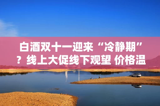白酒双十一迎来“冷静期”?线上大促线下观望 价格温和博弈