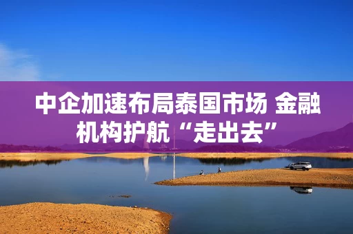 中企加速布局泰国市场 金融机构护航“走出去”