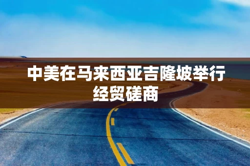 中美在马来西亚吉隆坡举行经贸磋商