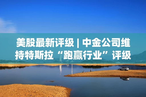 美股最新评级 | 中金公司维持特斯拉“跑赢行业”评级 目标价450美元