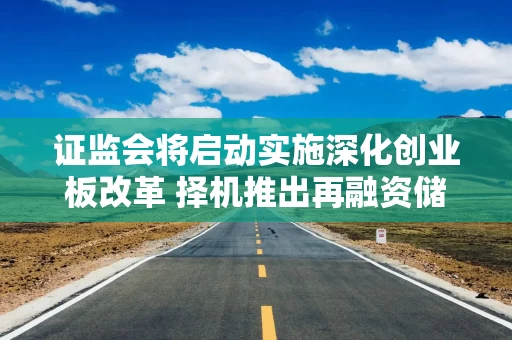 证监会将启动实施深化创业板改革 择机推出再融资储架发行制度