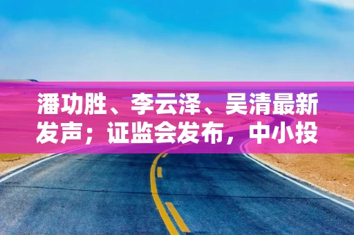潘功胜、李云泽、吴清最新发声;证监会发布,中小投资者迎利好……盘前重要消息一览