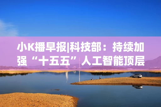 小K播早报|科技部:持续加强“十五五”人工智能顶层设计和体系化部署 光刻胶领域我国取得新突破