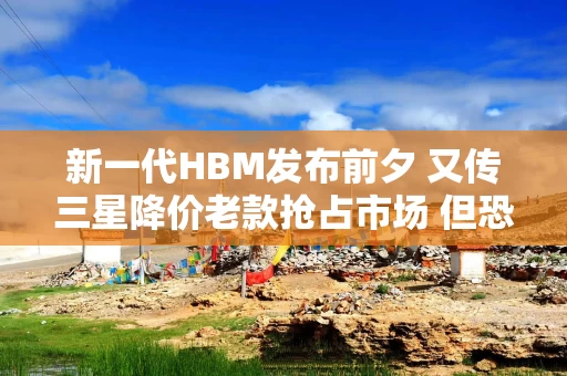 新一代HBM发布前夕 又传三星降价老款抢占市场 但恐难撼动DRAM存储行情