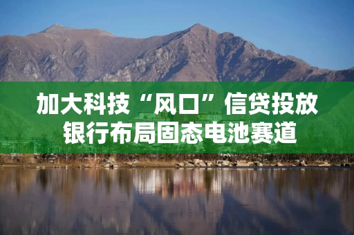 加大科技“风口”信贷投放 银行布局固态电池赛道