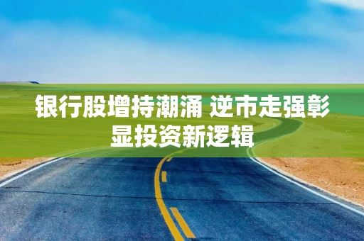 银行股增持潮涌 逆市走强彰显投资新逻辑