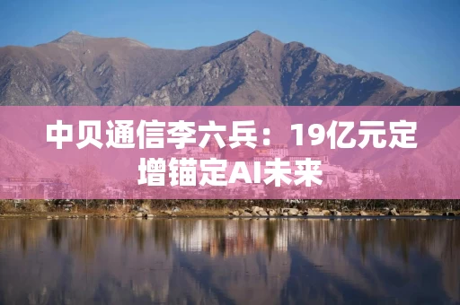 中贝通信李六兵:19亿元定增锚定AI未来
