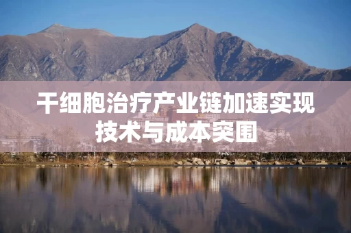 干细胞治疗产业链加速实现技术与成本突围