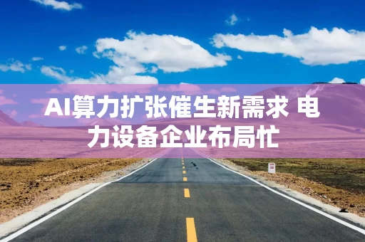AI算力扩张催生新需求 电力设备企业布局忙