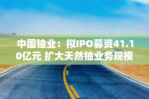 中国铀业:拟IPO募资41.10亿元 扩大天然铀业务规模