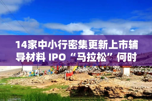 14家中小行密集更新上市辅导材料 IPO“马拉松”何时冲线?