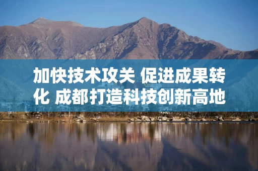 加快技术攻关 促进成果转化 成都打造科技创新高地