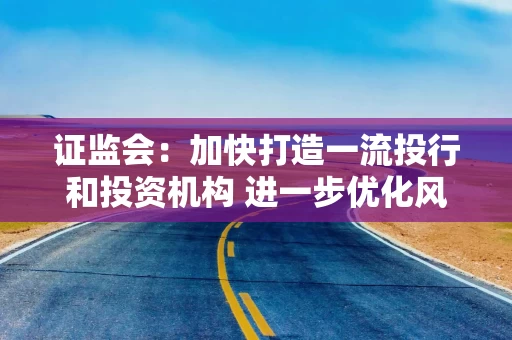 证监会：加快打造一流投行和投资机构 进一步优化风控指标 提升资本利用效率
