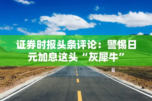 证券时报头条评论:警惕日元加息这头“灰犀牛”