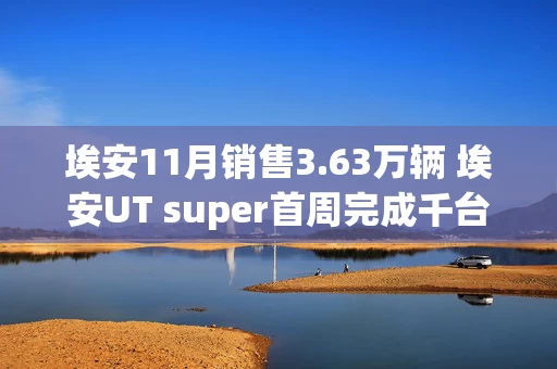 埃安11月销售3.63万辆 埃安UT super首周完成千台交付
