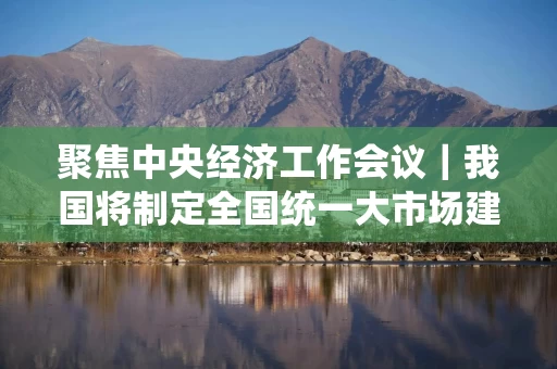 聚焦中央经济工作会议|我国将制定全国统一大市场建设条例