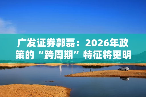 广发证券郭磊：2026年政策的“跨周期”特征将更明显