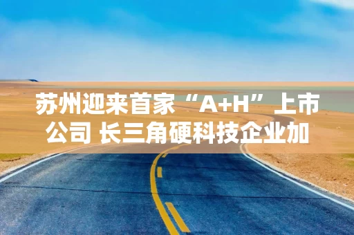 苏州迎来首家“A+H”上市公司 长三角硬科技企业加速跨境资本布局