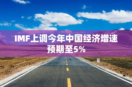 IMF上调今年中国经济增速预期至5%